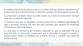 El mobiliario aparte de ser práctico para su uso diario tiene que intervenir directamente en
la decoración de una tienda haciendo un elemento principal y de vital importancia para ella.
Los materiales y acabados tienen que estar acorde con el resto de la decoración del local
para crear un ambiente adecuado.
El mobiliario tiene que ser adaptable y funcional sobre todo el mobiliario para tiendas de
ropa o productos similares que tiene que estar pensados para cambios de temporada,
promociones y épocas de rebajas.
Lo ideal para la fabricación del mobiliario adecuado es que el propietario del local
transmita toda la información posible para que el decorador lo ponga en práctica y
posteriormente instalar el mobiliario con el diseño, texturas y acabados que realmente
requiera el local.
 