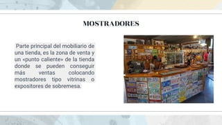 MOSTRADORES
Parte principal del mobiliario de
una tienda, es la zona de venta y
un «punto caliente» de la tienda
donde se pueden conseguir
más ventas colocando
mostradores tipo vitrinas o
expositores de sobremesa.
 