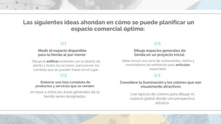 Las siguientes ideas ahondan en cómo se puede planificar un
espacio comercial óptimo:
Dibuje el edificio existente con el diseño de
planta y todos los accesos, para prever los
cambios que se pueden hacer en el lugar.
Medir el espacio disponible
para la tienda al por menor
Elaborar una lista completa de
productos y servicios que se venden
en base a estos las áreas generales de la
tienda serán designadas.
01
02
Dibuje espacios generales de
tienda en un proyecto inicial
debe incluir una zona de restaurantes, baños y
mostradores de exhibición para artículos
especiales
Considere la iluminación y los colores que son
visualmente atractivos
Use lápices de colores para dibujar el
espacio global desde una perspectiva
artística.
03
04
 