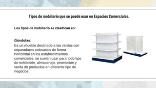 Tipos de mobiliario que se puede usar en Espacios Comerciales.
Los tipos de mobiliario se clasifican en:
Góndolas:
Es un mueble destinado a las ventas con
separadores colocados de forma
horizontal en los establecimientos
comerciales, se suelen usar para todo tipo
de exhibición, almacenaje, promoción y
venta de productos en diferente tipo de
negocios.
 