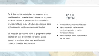 Es fácil de montal, se adapta a los espacios, es un
mueble modular, soporta bien el peso de los productos
a exhibir, además de ofrecer una buena exposición
promocional tanto en su estructura de estantería como
en los costados con los accesorios pertinentes.
Se coloca en los espacios libres lo que permite formar
pasillos con ellas o bien islas, por eso es que se
colocan de la misma altura para que el espacio
comercial presente homogeneidad
● Góndolas fijas y anaqueles modulares.
● Góndolas móviles ruedan sobre la
carrilera empotradas en el piso.
● Góndolas metálicas.
● Góndolas de pie abierto (open frame) y
del tipo mural
TIPOS DE
GÓNDOLAS
 