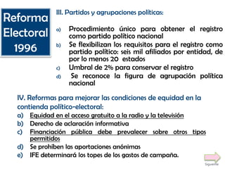 III. Partidos y agrupaciones políticas:
a) Procedimiento único para obtener el registro
como partido político nacional
b) Se flexibilizan los requisitos para el registro como
partido político: seis mil afiliados por entidad, de
por lo menos 20 estados
c) Umbral de 2% para conservar el registro
d) Se reconoce la figura de agrupación política
nacional
IV. Reformas para mejorar las condiciones de equidad en la
contienda político-electoral:
a) Equidad en el acceso gratuito a la radio y la televisión
b) Derecho de aclaración informativa
c) Financiación pública debe prevalecer sobre otros tipos
permitidos
d) Se prohíben las aportaciones anónimas
e) IFE determinará los topes de los gastos de campaña.
Reforma
Electoral
1996
Siguiente
 