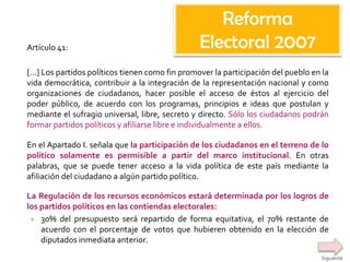 Artículo 41:
[…] Los partidos políticos tienen como fin promover la participación del pueblo en la
vida democrática, contribuir a la integración de la representación nacional y como
organizaciones de ciudadanos, hacer posible el acceso de éstos al ejercicio del
poder público, de acuerdo con los programas, principios e ideas que postulan y
mediante el sufragio universal, libre, secreto y directo. Sólo los ciudadanos podrán
formar partidos políticos y afiliarse libre e individualmente a ellos.
En el Apartado I. señala que la participación de los ciudadanos en el terreno de lo
político solamente es permisible a partir del marco institucional. En otras
palabras, que se puede tener acceso a la vida política de este país mediante la
afiliación del ciudadano a algún partido político.
La Regulación de los recursos económicos estará determinada por los logros de
los partidos políticos en las contiendas electorales:
 30% del presupuesto será repartido de forma equitativa, el 70% restante de
acuerdo con el porcentaje de votos que hubieren obtenido en la elección de
diputados inmediata anterior.
Reforma
Electoral 2007
Siguiente
 