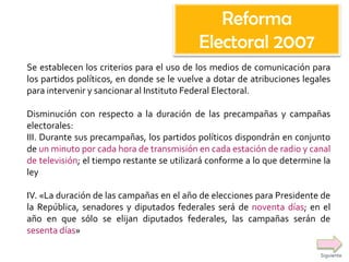 Se establecen los criterios para el uso de los medios de comunicación para
los partidos políticos, en donde se le vuelve a dotar de atribuciones legales
para intervenir y sancionar al Instituto Federal Electoral.
Disminución con respecto a la duración de las precampañas y campañas
electorales:
III. Durante sus precampañas, los partidos políticos dispondrán en conjunto
de un minuto por cada hora de transmisión en cada estación de radio y canal
de televisión; el tiempo restante se utilizará conforme a lo que determine la
ley
IV. «La duración de las campañas en el año de elecciones para Presidente de
la República, senadores y diputados federales será de noventa días; en el
año en que sólo se elijan diputados federales, las campañas serán de
sesenta días»
Reforma
Electoral 2007
Siguiente
 