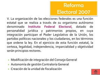 V. La organización de las elecciones federales es una función
estatal que se realiza a través de su organismo autónomo
denominado Instituto Federal Electoral, dotado de
personalidad jurídica y patrimonios propios, en cuya
integración participan el Poder Legislativo de la Unión, los
partidos políticos nacionales y los ciudadanos, en los términos
que ordene la ley. En el ejercicio de esta función estatal, la
certeza, legalidad, independencia, imparcialidad y objetividad
serán principios rectores.
 Modificación de integración del Consejo General
 Autonomía de gestión Contraloría General
 Creación de la unidad de fiscalización
Reforma
Electoral 2007
 