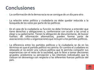  La conformación de la democracia no se consigue de un día para otro
 La relación entre político y ciudadanía no debe quedar reducida a la
búsqueda de los votos por parte de los políticos
 En el caso de la ciudadanía su función no debe limitarse a entender que
tiene derechos y obligaciones o, conformarse con acudir a las urnas a
elegir a su gobernante. Tienen la obligación de documentarse, de buscar
fuentes de información alternativas; pueden formar parte de
asociaciones civiles u organizaciones que incluyen a los partidos políticos.
 La diferencia entre los partidos políticos y la ciudadanía se da en los
términos en que el partido político no camina. En cambio el ciudadano es
rebasado al no existir una cultura política que le permita compartir sus
experiencias con el resto de la sociedad, que lo lleve a tomar decisiones
grupales; predomina su percepción y los intereses individuales que lo
colocan en desventaja con respecto a las diferentes fuerzas políticas del
país.
 