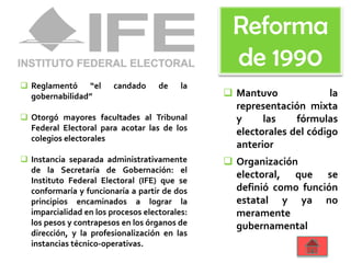  Reglamentó “el candado de la
gobernabilidad”
 Otorgó mayores facultades al Tribunal
Federal Electoral para acotar las de los
colegios electorales
 Instancia separada administrativamente
de la Secretaría de Gobernación: el
Instituto Federal Electoral (IFE) que se
conformaría y funcionaría a partir de dos
principios encaminados a lograr la
imparcialidad en los procesos electorales:
los pesos y contrapesos en los órganos de
dirección, y la profesionalización en las
instancias técnico-operativas.
 Mantuvo la
representación mixta
y las fórmulas
electorales del código
anterior
 Organización
electoral, que se
definió como función
estatal y ya no
meramente
gubernamental
Reforma
de 1990
 