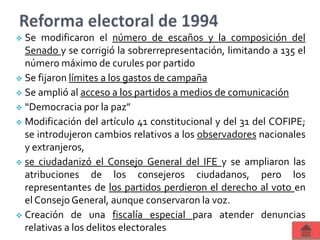  Se modificaron el número de escaños y la composición del
Senado y se corrigió la sobrerrepresentación, limitando a 135 el
número máximo de curules por partido
 Se fijaron límites a los gastos de campaña
 Se amplió al acceso a los partidos a medios de comunicación
 “Democracia por la paz”
 Modificación del artículo 41 constitucional y del 31 del COFIPE;
se introdujeron cambios relativos a los observadores nacionales
y extranjeros,
 se ciudadanizó el Consejo General del IFE y se ampliaron las
atribuciones de los consejeros ciudadanos, pero los
representantes de los partidos perdieron el derecho al voto en
el Consejo General, aunque conservaron la voz.
 Creación de una fiscalía especial para atender denuncias
relativas a los delitos electorales
 