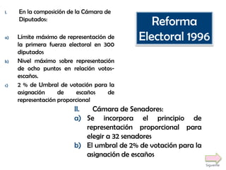 I. En la composición de la Cámara de
Diputados:
a) Límite máximo de representación de
la primera fuerza electoral en 300
diputados
b) Nivel máximo sobre representación
de ocho puntos en relación votos-
escaños.
c) 2 % de Umbral de votación para la
asignación de escaños de
representación proporcional
II. Cámara de Senadores:
a) Se incorpora el principio de
representación proporcional para
elegir a 32 senadores
b) El umbral de 2% de votación para la
asignación de escaños
Reforma
Electoral 1996
Siguiente
 