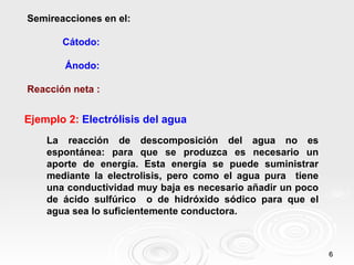Semireacciones en el:

       Cátodo:

        Ánodo:

Reacción neta :


Ejemplo 2: Electrólisis del agua
    La reacción de descomposición del agua no es
    espontánea: para que se produzca es necesario un
    aporte de energía. Esta energía se puede suministrar
    mediante la electrolisis, pero como el agua pura tiene
    una conductividad muy baja es necesario añadir un poco
    de ácido sulfúrico o de hidróxido sódico para que el
    agua sea lo suficientemente conductora.



                                                             6
 