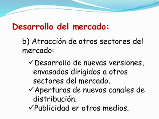 b) Atracción de otros sectores del
mercado:
Desarrollo de nuevas versiones,
envasados dirigidos a otros
sectores del mercado.
Aperturas de nuevos canales de
distribución.
Publicidad en otros medios.
Desarrollo del mercado:
 