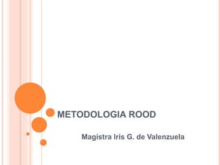 METODOLOGIA ROOD
Magístra Iris G. de Valenzuela
 