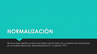 NORMALIZACIÒN
Técnica para diseñar la estructura lógica de los datos de un sistema de información
en el modelo relacional, desarrollada por E. F. Codd en 1972.
 