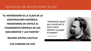Aportación de Alondra Pérez Acuña 
“EL HISTORIADOR ES LA CLAVE DE LA 
CONSTRUCCIÓN HISTÓRICA, 
TRANSFORMA EN CRITICA EL 
FUNDAMENTO EMPIRICO DE LOS 
DOCUMENTOS Y LAS FUENTES” 
BELINDA ARTEGA CASTILLO 
“LOS CAMINOS DE CLÍO” 
 