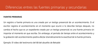 Diferencias entres las fuentes primarias y secundarias 
FUENTES PRIMARIAS 
Un registro o fuente primaria es una creada por un testigo presencial de un acontecimiento. Si el 
escritor registra el acontecimiento en el momento que ocurre o lo describe tiempo después, no 
cambia el hecho que es un expediente creado por un testigo presencial; es una fuente primaria sin 
importar el momento en que escriba. Sin embargo, el período de tiempo entre el acontecimiento y 
la grabación del acontecimiento podría afectar dramáticamente la exactitud de la fuente primaria. 
Ejemplo: El vídeo del testimonio del 68 del abuelito de Betsabé 
 
