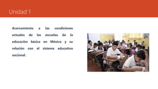 Unidad 1 
Acercamiento a las condiciones 
actuales de las escuelas de la 
educación básica en México y su 
relación con el sistema educativo 
nacional. 
 