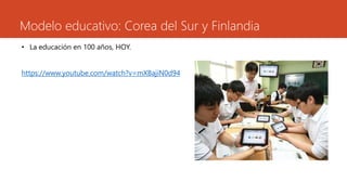 Modelo educativo: Corea del Sur y Finlandia 
• La educación en 100 años, HOY. 
https://www.youtube.com/watch?v=mXBajiN0d94 
 