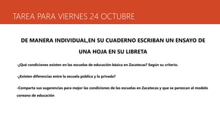 TAREA PARA VIERNES 24 OCTUBRE 
DE MANERA INDIVIDUAL,EN SU CUADERNO ESCRIBAN UN ENSAYO DE 
UNA HOJA EN SU LIBRETA 
-¿Qué condiciones existen en las escuelas de educación básica en Zacatecas? Según su criterio. 
-¿Existen diferencias entre la escuela pública y la privada? 
-Comparta sus sugerencias para mejor las condiciones de las escuelas en Zacatecas y que se parezcan al modelo 
coreano de educación 
 