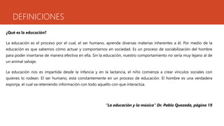 DEFINICIONES 
¿Qué es la educación? 
La educación es el proceso por el cual, el ser humano, aprende diversas materias inherentes a él. Por medio de la 
educación es que sabemos cómo actuar y comportarnos en sociedad. Es un proceso de sociabilización del hombre 
para poder insertarse de manera efectiva en ella. Sin la educación, nuestro comportamiento no sería muy lejano al de 
un animal salvaje. 
La educación nos es impartida desde la infancia y en la lactancia, el niño comienza a crear vínculos sociales con 
quienes lo rodean. El ser humano, esta constantemente en un proceso de educación. El hombre es una verdadera 
esponja, el cual va reteniendo información con todo aquello con que interactúa. 
“La educación y la música” Dr. Pablo Quezada, página 19 
 