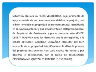 SEGUNDA: Declara LA PARTE VENDEDORA, bajo juramento de
ley y advertida de las penas relativas al delito de perjurio, que
el bien inmueble es propiedad de su representada, identificado
en la cláusula anterior y que está inscrito en el Registro General
de Propiedad de Guatemala; y por el presente acto VENDE,
CEDE Y TRASPASA todo los derechos que le corresponde, a la
señora YENNIFER GABRIELA GONZÁLEZ ROBLERO del bien
inmueble de su propiedad, identificado en la cláusula primera
del presente instrumento; con todo cuanto de hecho y por
derecho le corresponde, por el precio de TRESCIENTOS
CINCUENTA MIL QUETZALES EXACTOS (Q.350,000.00).
 