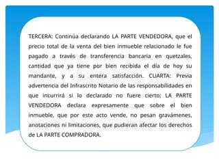 TERCERA: Continúa declarando LA PARTE VENDEDORA, que el
precio total de la venta del bien inmueble relacionado le fue
pagado a través de transferencia bancaria en quetzales,
cantidad que ya tiene por bien recibida el día de hoy su
mandante, y a su entera satisfacción. CUARTA: Previa
advertencia del Infrascrito Notario de las responsabilidades en
que incurrirá si lo declarado no fuere cierto; LA PARTE
VENDEDORA declara expresamente que sobre el bien
inmueble, que por este acto vende, no pesan gravámenes,
anotaciones ni limitaciones, que pudieran afectar los derechos
de LA PARTE COMPRADORA.
 