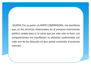 QUINTA: Por su parte, LA PARTE COMPRADORA, me manifiesta
que, en los términos relacionados en el presente instrumento
público, acepta para sí, la venta que por este acto se hace. Los
comparecientes me manifiestan su absoluta conformidad con
cada una de las cláusulas en que queda contenido el presente
contrato.
 