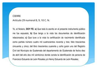 CIERRE
Artículo 29 numeral 8, 9, 10 C. N.
Yo, el Notario, DOY FE: a) Que todo lo escrito en el presente instrumento público
me fue expuesto; b) Que tengo a la vista los documentos de identificación
relacionados; c) Que tuve a la vista la certificación de nacimiento identificada
como partida número cuatro mil cuatrocientos noventa y tres; folio trescientos
cincuenta y cinco; del libro trescientos cuarenta y ocho guion uno del Registro
Civil del Municipio de Guatemala del departamento de Guatemala de fecha diez
de abril del año dos mil veinticinco donde consta la identificación de persona de
Francisco Estuardo de León Rosales y/o Henry Estuardo de León Rosales;
 