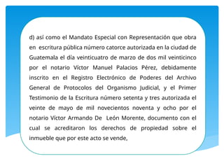 d) así como el Mandato Especial con Representación que obra
en escritura pública número catorce autorizada en la ciudad de
Guatemala el día veinticuatro de marzo de dos mil veinticinco
por el notario Víctor Manuel Palacios Pérez, debidamente
inscrito en el Registro Electrónico de Poderes del Archivo
General de Protocolos del Organismo Judicial, y el Primer
Testimonio de la Escritura número setenta y tres autorizada el
veinte de mayo de mil novecientos noventa y ocho por el
notario Víctor Armando De León Morente, documento con el
cual se acreditaron los derechos de propiedad sobre el
inmueble que por este acto se vende,
 