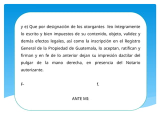 y e) Que por designación de los otorgantes leo íntegramente
lo escrito y bien impuestos de su contenido, objeto, validez y
demás efectos legales, así como la inscripción en el Registro
General de la Propiedad de Guatemala, lo aceptan, ratifican y
firman y en fe de lo anterior dejan su impresión dactilar del
pulgar de la mano derecha, en presencia del Notario
autorizante.
F- f.
ANTE MI:
 