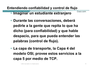 Entendiendo confiabilidad y control de flujo
  • Imaginar un estudiante extranjero

  • Durante las conversaciones, deberá
    pedirle a la gente que repita lo que ha
    dicho (para confiabilidad) y que hable
    despacio, para que pueda entender las
    palabras (control de flujo).

  • La capa de transporte, la Capa 4 del
    modelo OSI, provee estos servicios a la
    capa 5 por medio de TCP.
        © 2004, Cisco Systems, Inc. All rights reserved.   3
 