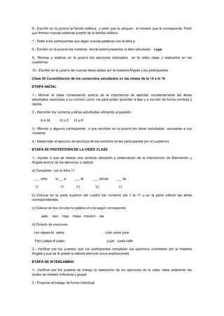 6.- Escribir en la pizarra la familia silábica y pedir que le ubiquen el número que le corresponde. Pedir
que formen nuevas palabras a partir de la familia silábica
7.- Pedir a los participantes que digan nuevas palabras con la letra p
8.- Escribir en la pizarra los nombres donde estén presentes la letra estudiada: Lupe
9,. Revisar y explicar en la pizarra los ejercicios orientados en la video clase y realizarlos en los
cuadernos
10.- Escribir en la pizarra las nuevas ideas dadas por la maestra Ángela y los participantes.
Clase 20 Consolidación de los contenidos estudiados en las clases de la 16 a la 19
ETAPA INICIAL
1.- Motivar la clase conversando acerca de la importancia de ejercitar constantemente las letras
estudiadas asociadas a su número como vía para poder aprender a leer y a escribir de forma correcta y
rápida.
2.- Recordar los números y letras estudiadas utilizando el papelón
9 m M 10 c C 11 p P
3.- Mandar a algunos participantes a que escriban en la pizarra las letras estudiadas asociadas a sus
números.
4.- Desarrollar el ejercicio de escritura de los nombres de los participantes (en el cuaderno)
ETAPA DE PROYECCIÓN DE LA VIDEO CLASE
1.- Ayudar a que se realice una correcta ubicación y observación de la intervención de Bienvenido y
Ángela acerca de los ejercicios a realizar
a) Completar con la letra 11
___ omo lu __ a ___ ié ___ ericos ___ ila
11 11 11 11 11
b) Colocar en la parte superior del cuadro los números del 1 al 11 y en la parte inferior las letras
correspondientes.
c) Colocar en los círculos la palabra el o la según corresponda
pelo loro ropa mapa macaco ola
d) Dictado de oraciones
Leo repara la cama Lola come puré
Paco palpa el pulpo Lupe cuela café
2.- Verificar por los puestos que los participantes completen los ejercicios orientados por la maestra
Ángela y que se le preste la debida atención a sus explicaciones.
ETAPA DE INTERCAMBIO
1.- Verificar por los puestos de trabajo la realización de los ejercicios de la video clase aclarando las
dudas de manera individual y grupal
2.- Propiciar el trabajo de forma individual
 