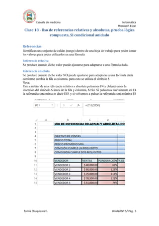 Escuela de medicina Informática
Microsoft Excel
Tamia Chuquizala E. Unidad Nº 5/ Pág. 3
Clase 18 - Uso de referencias relativas y absolutas, prueba lógica
compuesta, SI condicional anidado
Referencias
Identifican un conjunto de celdas (rango) dentro de una hoja de trabajo para poder tomar
los valores para poder utilizarlos en una fórmula
Referencia relativa
Se produce cuando dicho valor puede ajustarse para adaptarse a una fórmula dada.
Referencia absoluta
Se produce cuando dicho valor NO puede ajustarse para adaptarse a una fórmula dada
conforme cambia la fila o columna, para esto se utiliza el símbolo $
Nota:
Para cambiar de una referencia relativa a absoluta pulsamos F4 y obtendremos la
inserción del símbolo $ antes de la fila y columna, $E$4. Si pulsamos nuevamente en F4
la referencia será mixta es decir E$4 y si volvemos a pulsar la referencia será relativa E4
 