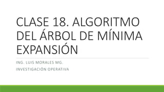 CLASE 18. ALGORITMO
DEL ÁRBOL DE MÍNIMA
EXPANSIÓN
ING. LUIS MORALES MG.
INVESTIGACIÓN OPERATIVA
 
