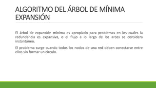ALGORITMO DEL ÁRBOL DE MÍNIMA
EXPANSIÓN
El árbol de expansión mínima es apropiado para problemas en los cuales la
redundancia es expansiva, o el flujo a lo largo de los arcos se considera
instantáneo.
El problema surge cuando todos los nodos de una red deben conectarse entre
ellos sin formar un círculo.
 