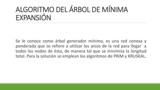 ALGORITMO DEL ÁRBOL DE MÍNIMA
EXPANSIÓN
Se le conoce como árbol generador mínimo, es una red conexa y
ponderada que se refiere a utilizar los arcos de la red para llegar a
todos los nodos de ésta, de manera tal que se minimiza la longitud
total. Para la solución se emplean los algoritmos de PRIM y KRUSKAL.
 
