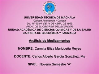 UNIVERSIDAD TÉCNICA DE MACHALA
“Calidad Pertinencia y Calidez”
D.L. N° 69-04, DE 14 DE ABRIL DE 1969
PROV. DE EL ORO-REP. DEL ECUADOR
UNIDAD ACADÉMICA DE CIENCIAS QUÍMICAS Y DE LA SALUD
CARRERA DE BIOQUÍMICA Y FARMACIA
Análisis de Medicamentos
NOMBRE: Carmita Elisa Maridueña Reyes
DOCENTE: Carlos Alberto García González, Ms
NIVEL: Noveno Semestre “A”
 