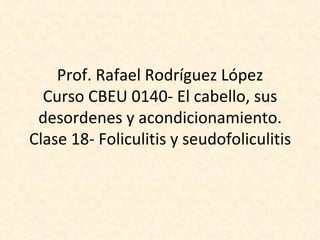 Prof. Rafael Rodríguez López Curso CBEU 0140- El cabello, sus desordenes y acondicionamiento. Clase 18- Foliculitis y seudofoliculitis 