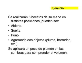 Ejercicio


Se realizarán 5 bocetos de su mano en
  distintas posiciones, pueden ser:
• Abierta
• Suelta
• Puño
• Agarrando dos objetos (pluma, borrador,
  etc.)
Se aplicará un poco de plumón en las
  sombras para comprender el volumen.
 