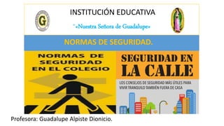 INSTITUCIÓN EDUCATIVA
“«Nuestra Señora de Guadalupe»
Profesora: Guadalupe Alpiste Dionicio.
NORMAS DE SEGURIDAD.
 