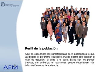 Aquí se especifican las características de la población a la que
va dirigida el programa educativo. Puede bastar con señalar el
nivel de estudios, la edad o el sexo. Estos son los puntos
básicos; sin embargo, en ocasiones puede necesitarse más
información sobre la audiencia.
Perfil de la población
 