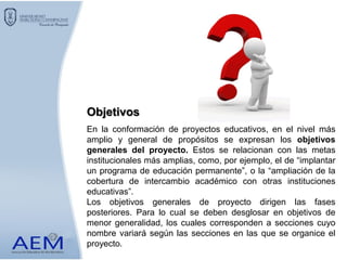 En la conformación de proyectos educativos, en el nivel más
amplio y general de propósitos se expresan los objetivos
generales del proyecto. Estos se relacionan con las metas
institucionales más amplias, como, por ejemplo, el de “implantar
un programa de educación permanente”, o la “ampliación de la
cobertura de intercambio académico con otras instituciones
educativas”.
Los objetivos generales de proyecto dirigen las fases
posteriores. Para lo cual se deben desglosar en objetivos de
menor generalidad, los cuales corresponden a secciones cuyo
nombre variará según las secciones en las que se organice el
proyecto.
Objetivos
 
