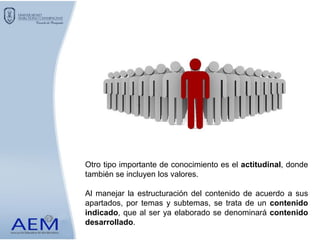 Otro tipo importante de conocimiento es el actitudinal, donde
también se incluyen los valores.
Al manejar la estructuración del contenido de acuerdo a sus
apartados, por temas y subtemas, se trata de un contenido
indicado, que al ser ya elaborado se denominará contenido
desarrollado.
 