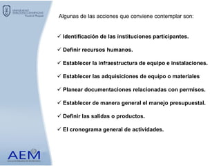 Algunas de las acciones que conviene contemplar son:
 Identificación de las instituciones participantes.
 Definir recursos humanos.
 Establecer la infraestructura de equipo e instalaciones.
 Establecer las adquisiciones de equipo o materiales
 Planear documentaciones relacionadas con permisos.
 Establecer de manera general el manejo presupuestal.
 Definir las salidas o productos.
 El cronograma general de actividades.
 