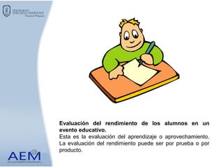 Evaluación del rendimiento de los alumnos en un
evento educativo.
Esta es la evaluación del aprendizaje o aprovechamiento.
La evaluación del rendimiento puede ser por prueba o por
producto.
 