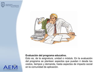 Evaluación del programa educativo.
Esto es, de la asignatura, unidad o módulo. En la evaluación
del programa se plantean aspectos que puedan ir desde los
costos, tiempos y demanda, hasta aspectos de impacto social
en la comunidad de aplicación.
 