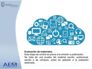 Evaluación de materiales.
Esta etapa de control es previa a la emisión o publicación.
Se trata de una prueba del material escrito, audiovisual,
escrito o de cómputo, antes de aplicarlo a la población
destinada.
 