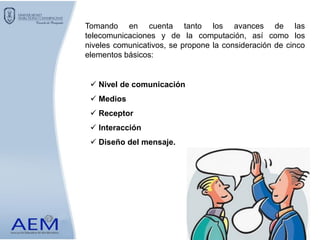Tomando en cuenta tanto los avances de las
telecomunicaciones y de la computación, así como los
niveles comunicativos, se propone la consideración de cinco
elementos básicos:
 Nivel de comunicación
 Medios
 Receptor
 Interacción
 Diseño del mensaje.
 