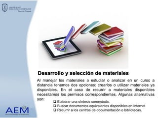 Al manejar los materiales a estudiar o analizar en un curso a
distancia tenemos dos opciones: crearlos o utilizar materiales ya
disponibles. En el caso de recurrir a materiales disponibles
necesitamos los permisos correspondientes. Algunas alternativas
son:
Desarrollo y selección de materiales
 Elaborar una síntesis comentada.
 Buscar documentos equivalentes disponibles en Internet.
 Recurrir a los centros de documentación o bibliotecas.
 