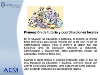 En la situación de educación a distancia, el docente se orienta
hacia otros roles. Dos figuras notables son la del tutor y la de los
coordinadores locales. Para el primero se deben fijar sus
funciones tanto de orientación (atención a problemas,
administración y seguimientos) como académicas (revisar las
actividades, coordinar foros, etc.)
Cuando el curso rebasa el espacio geográfico local, lo cual es
muy frecuente en educación a distancia, conviene contar con
apoyos de las otras entidades, tanto académicos como técnicos.
Aquí es donde interviene los coordinadores locales.
Planeación de tutoría y coordinaciones locales
 
