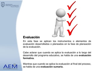 En esta fase se aplican los instrumentos o elementos de
evaluación desarrollados o planeados en la fase de planeación
de la evaluación.
Cabe aclarar que cuando se aplica la evaluación a lo largo del
desarrollo del programa educativo, se habla de una evaluación
formativa.
Mientras que cuando se aplica la evaluación al final del proceso,
se habla de una evaluación sumaria.
Evaluación
 